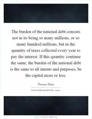 The burden of the national debt consists not in its being so many millions, or so many hundred millions, but in the quantity of taxes collected every year to pay the interest. If this quantity continue the same, the burden of the national debt is the same to all intents and purposes, be the capital more or less Picture Quote #1