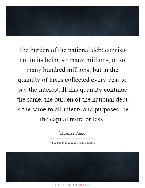 The burden of the national debt consists not in its being so many millions, or so many hundred millions, but in the quantity of taxes collected every year to pay the interest. If this quantity continue the same, the burden of the national debt is the same to all intents and purposes, be the capital more or less Picture Quote #1