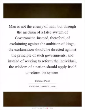 Man is not the enemy of man, but through the medium of a false system of Government. Instead, therefore, of exclaiming against the ambition of kings, the exclamation should be directed against the principle of such governments; and instead of seeking to reform the individual, the wisdom of a nation should apply itself to reform the system Picture Quote #1