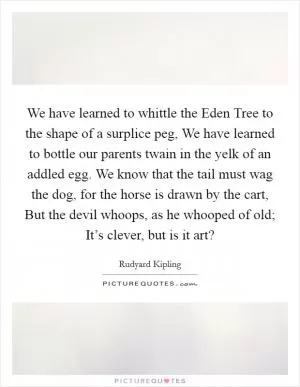 We have learned to whittle the Eden Tree to the shape of a surplice peg, We have learned to bottle our parents twain in the yelk of an addled egg. We know that the tail must wag the dog, for the horse is drawn by the cart, But the devil whoops, as he whooped of old; It’s clever, but is it art? Picture Quote #1