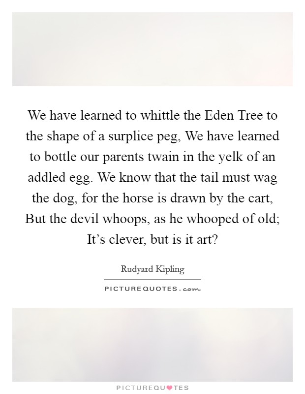 We have learned to whittle the Eden Tree to the shape of a surplice peg, We have learned to bottle our parents twain in the yelk of an addled egg. We know that the tail must wag the dog, for the horse is drawn by the cart, But the devil whoops, as he whooped of old; It's clever, but is it art? Picture Quote #1