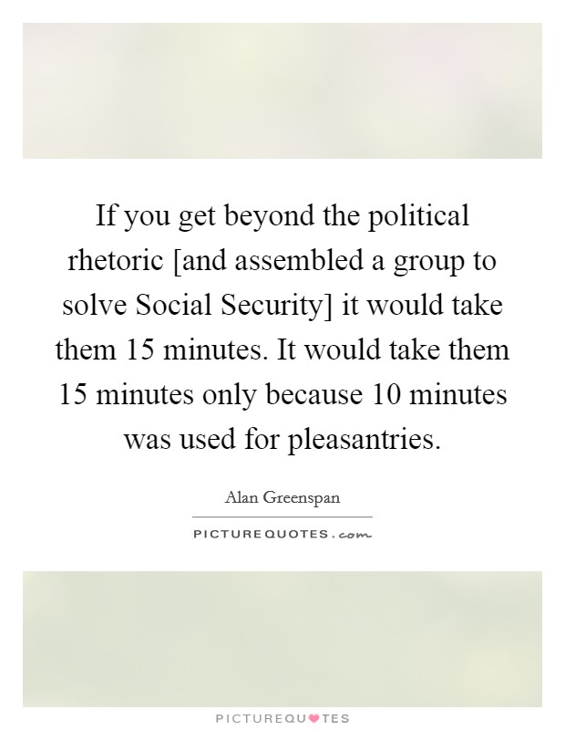 If you get beyond the political rhetoric [and assembled a group to solve Social Security] it would take them 15 minutes. It would take them 15 minutes only because 10 minutes was used for pleasantries Picture Quote #1