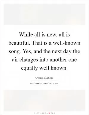 While all is new, all is beautiful. That is a well-known song. Yes, and the next day the air changes into another one equally well known Picture Quote #1