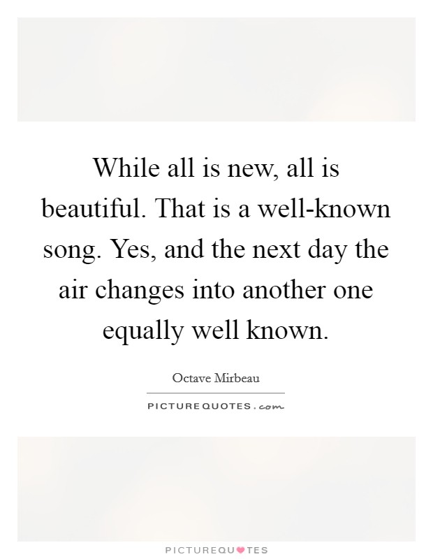 While all is new, all is beautiful. That is a well-known song. Yes, and the next day the air changes into another one equally well known Picture Quote #1