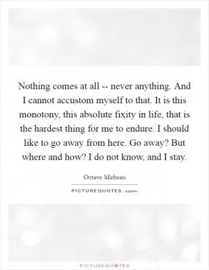 Nothing comes at all -- never anything. And I cannot accustom myself to that. It is this monotony, this absolute fixity in life, that is the hardest thing for me to endure. I should like to go away from here. Go away? But where and how? I do not know, and I stay Picture Quote #1