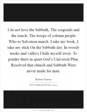 I do not love the Sabbath, The soapsuds and the starch, The troops of solemn people Who to Salvation march. I take my book, I take my stick On the Sabbath day, In woody nooks and valleys I hide myself away. To ponder there in quiet God’s Universal Plan, Resolved that church and Sabbath Were never made for man Picture Quote #1