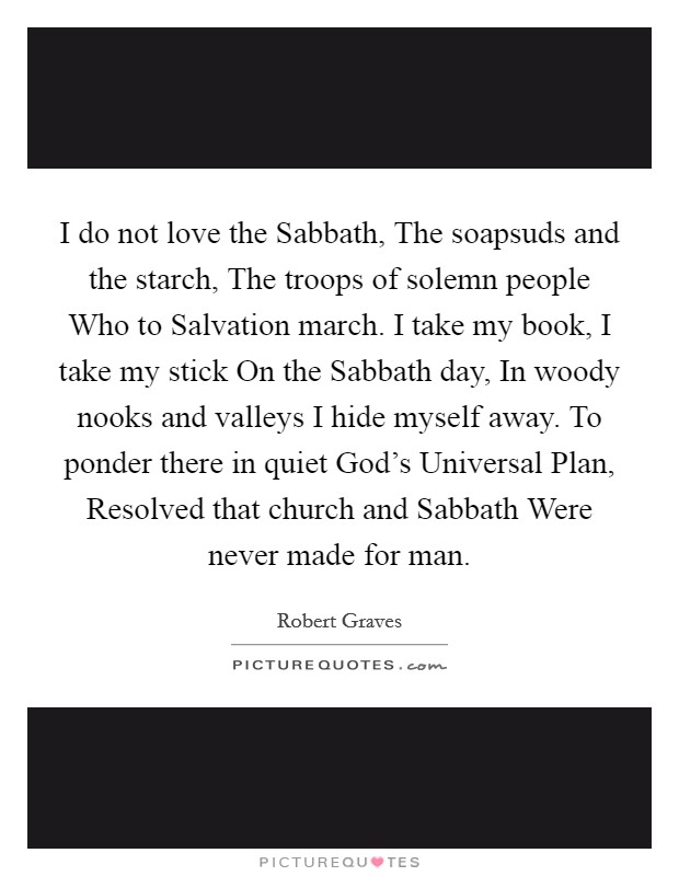 I do not love the Sabbath, The soapsuds and the starch, The troops of solemn people Who to Salvation march. I take my book, I take my stick On the Sabbath day, In woody nooks and valleys I hide myself away. To ponder there in quiet God's Universal Plan, Resolved that church and Sabbath Were never made for man Picture Quote #1