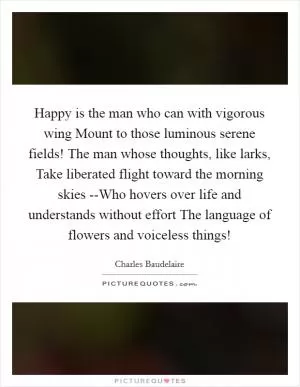 Happy is the man who can with vigorous wing Mount to those luminous serene fields! The man whose thoughts, like larks, Take liberated flight toward the morning skies --Who hovers over life and understands without effort The language of flowers and voiceless things! Picture Quote #1