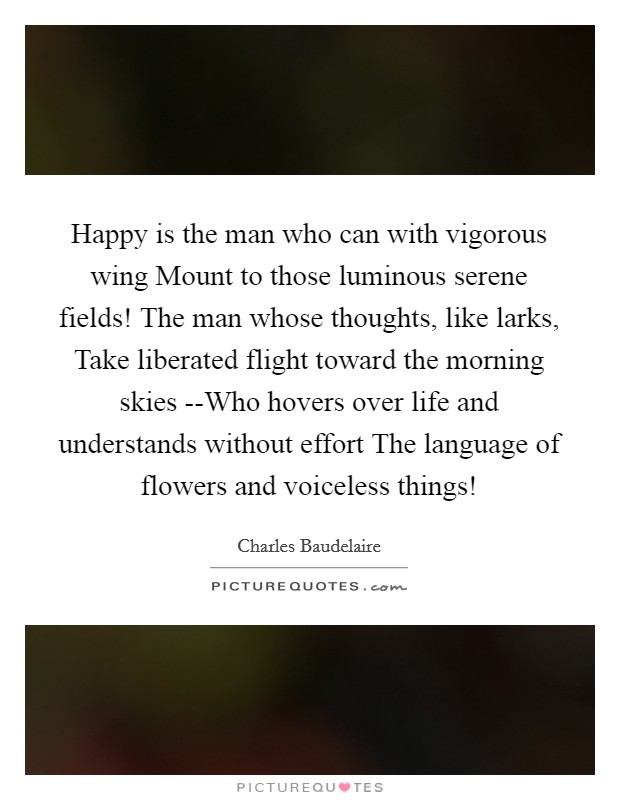 Happy is the man who can with vigorous wing Mount to those luminous serene fields! The man whose thoughts, like larks, Take liberated flight toward the morning skies --Who hovers over life and understands without effort The language of flowers and voiceless things! Picture Quote #1