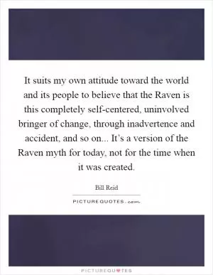 It suits my own attitude toward the world and its people to believe that the Raven is this completely self-centered, uninvolved bringer of change, through inadvertence and accident, and so on... It’s a version of the Raven myth for today, not for the time when it was created Picture Quote #1