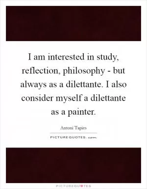 I am interested in study, reflection, philosophy - but always as a dilettante. I also consider myself a dilettante as a painter Picture Quote #1