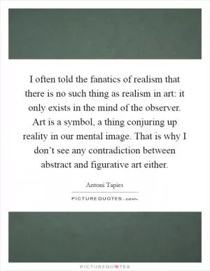 I often told the fanatics of realism that there is no such thing as realism in art: it only exists in the mind of the observer. Art is a symbol, a thing conjuring up reality in our mental image. That is why I don’t see any contradiction between abstract and figurative art either Picture Quote #1