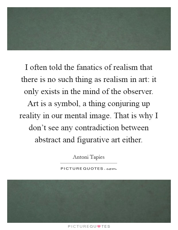 I often told the fanatics of realism that there is no such thing as realism in art: it only exists in the mind of the observer. Art is a symbol, a thing conjuring up reality in our mental image. That is why I don't see any contradiction between abstract and figurative art either Picture Quote #1