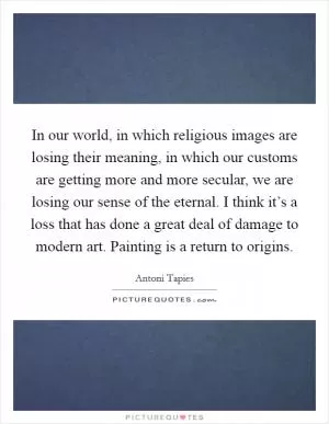 In our world, in which religious images are losing their meaning, in which our customs are getting more and more secular, we are losing our sense of the eternal. I think it’s a loss that has done a great deal of damage to modern art. Painting is a return to origins Picture Quote #1