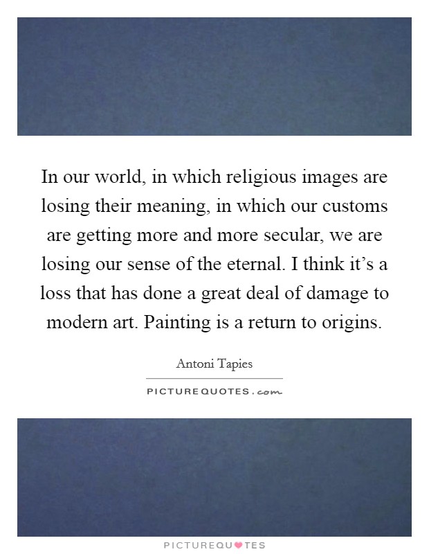 In our world, in which religious images are losing their meaning, in which our customs are getting more and more secular, we are losing our sense of the eternal. I think it’s a loss that has done a great deal of damage to modern art. Painting is a return to origins Picture Quote #1