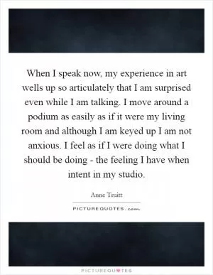 When I speak now, my experience in art wells up so articulately that I am surprised even while I am talking. I move around a podium as easily as if it were my living room and although I am keyed up I am not anxious. I feel as if I were doing what I should be doing - the feeling I have when intent in my studio Picture Quote #1