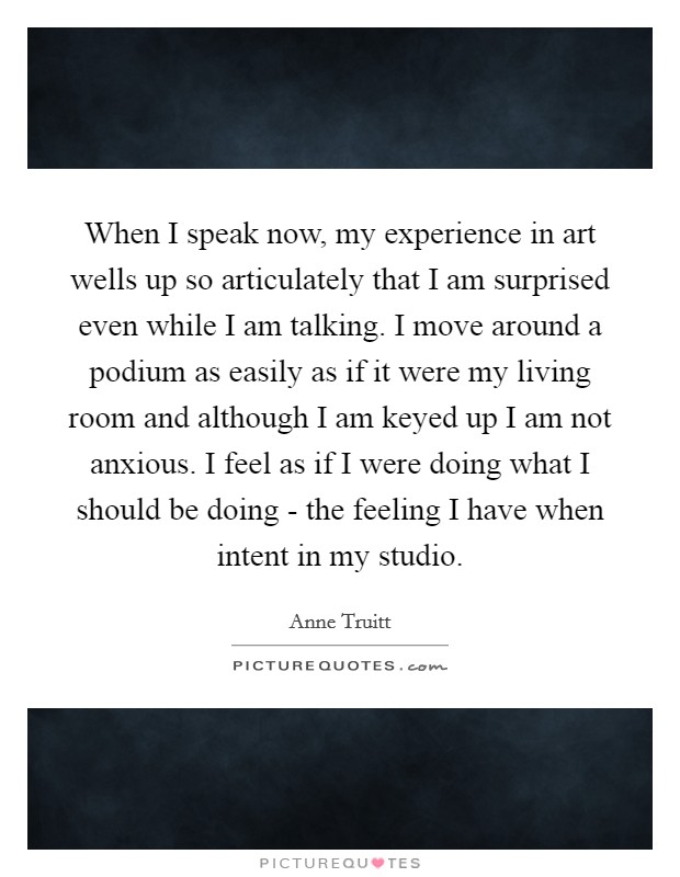When I speak now, my experience in art wells up so articulately that I am surprised even while I am talking. I move around a podium as easily as if it were my living room and although I am keyed up I am not anxious. I feel as if I were doing what I should be doing - the feeling I have when intent in my studio Picture Quote #1