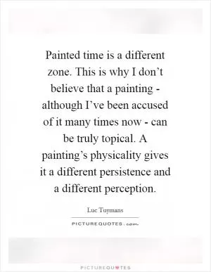 Painted time is a different zone. This is why I don’t believe that a painting - although I’ve been accused of it many times now - can be truly topical. A painting’s physicality gives it a different persistence and a different perception Picture Quote #1