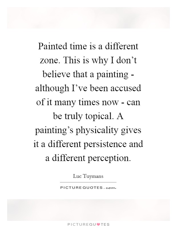 Painted time is a different zone. This is why I don't believe that a painting - although I've been accused of it many times now - can be truly topical. A painting's physicality gives it a different persistence and a different perception Picture Quote #1