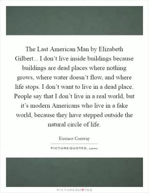 The Last American Man by Elizabeth Gilbert... I don’t live inside buildings because buildings are dead places where nothing grows, where water doesn’t flow, and where life stops. I don’t want to live in a dead place. People say that I don’t live in a real world, but it’s modern Americans who live in a fake world, because they have stepped outside the natural circle of life Picture Quote #1