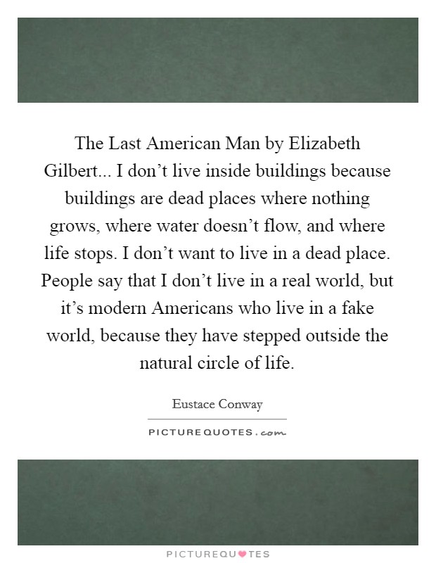 The Last American Man by Elizabeth Gilbert... I don't live inside buildings because buildings are dead places where nothing grows, where water doesn't flow, and where life stops. I don't want to live in a dead place. People say that I don't live in a real world, but it's modern Americans who live in a fake world, because they have stepped outside the natural circle of life Picture Quote #1