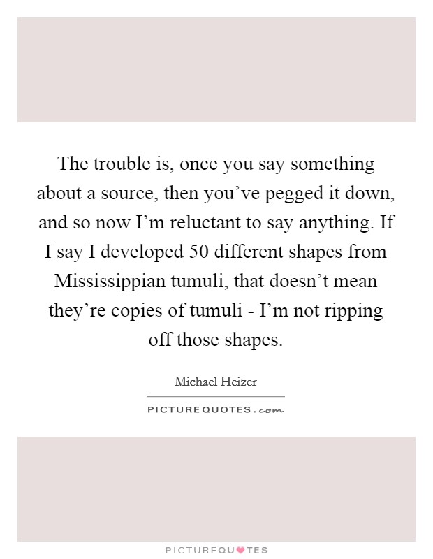 The trouble is, once you say something about a source, then you've pegged it down, and so now I'm reluctant to say anything. If I say I developed 50 different shapes from Mississippian tumuli, that doesn't mean they're copies of tumuli - I'm not ripping off those shapes Picture Quote #1