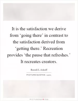 It is the satisfaction we derive from ‘going there’ in contrast to the satisfaction derived from ‘getting there.’ Recreation provides ‘the pause that refreshes.’ It recreates creators Picture Quote #1