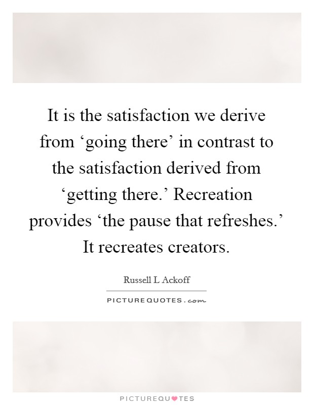 It is the satisfaction we derive from ‘going there' in contrast to the satisfaction derived from ‘getting there.' Recreation provides ‘the pause that refreshes.' It recreates creators Picture Quote #1
