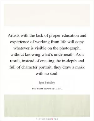 Artists with the lack of proper education and experience of working from life will copy whatever is visible on the photograph, without knowing what’s underneath. As a result, instead of creating the in-depth and full of character portrait, they draw a mask with no soul Picture Quote #1