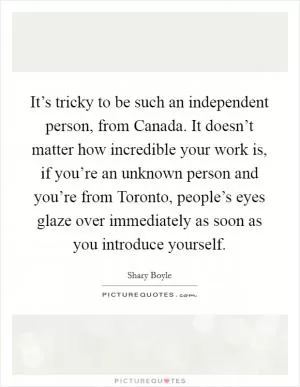 It’s tricky to be such an independent person, from Canada. It doesn’t matter how incredible your work is, if you’re an unknown person and you’re from Toronto, people’s eyes glaze over immediately as soon as you introduce yourself Picture Quote #1