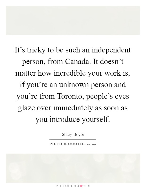 It's tricky to be such an independent person, from Canada. It doesn't matter how incredible your work is, if you're an unknown person and you're from Toronto, people's eyes glaze over immediately as soon as you introduce yourself Picture Quote #1