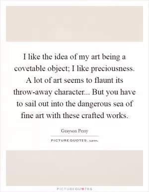I like the idea of my art being a covetable object; I like preciousness. A lot of art seems to flaunt its throw-away character... But you have to sail out into the dangerous sea of fine art with these crafted works Picture Quote #1