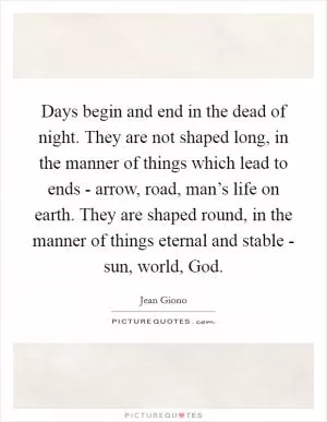 Days begin and end in the dead of night. They are not shaped long, in the manner of things which lead to ends - arrow, road, man’s life on earth. They are shaped round, in the manner of things eternal and stable - sun, world, God Picture Quote #1