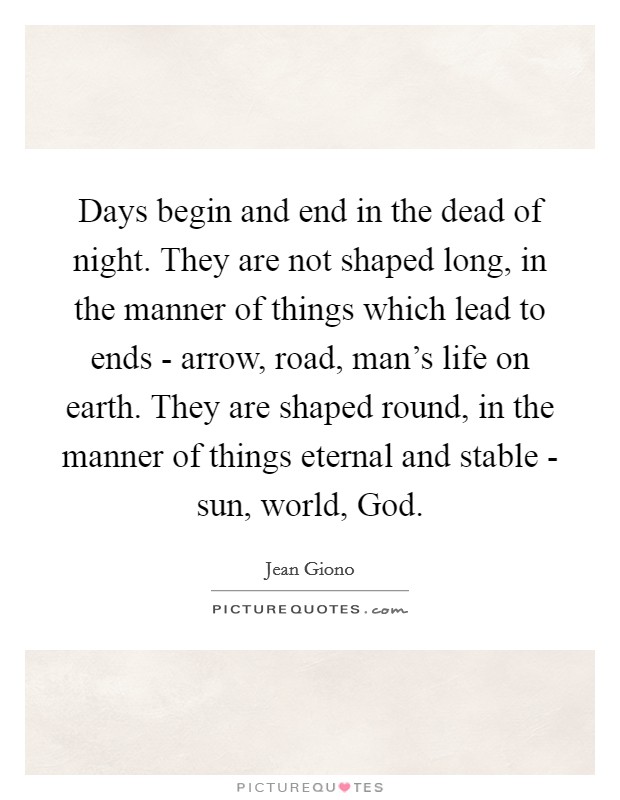 Days begin and end in the dead of night. They are not shaped long, in the manner of things which lead to ends - arrow, road, man's life on earth. They are shaped round, in the manner of things eternal and stable - sun, world, God Picture Quote #1
