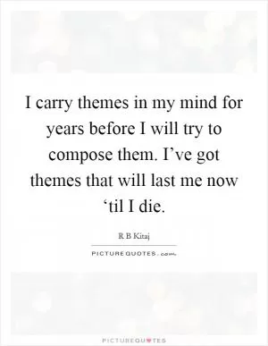 I carry themes in my mind for years before I will try to compose them. I’ve got themes that will last me now ‘til I die Picture Quote #1