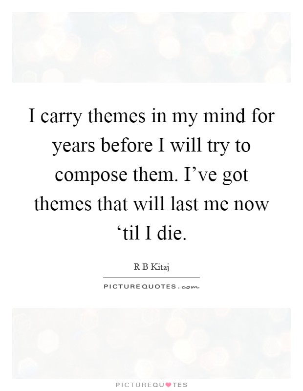 I carry themes in my mind for years before I will try to compose them. I've got themes that will last me now ‘til I die Picture Quote #1