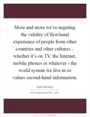 More and more we’re negating the validity of first-hand experience of people from other countries and other cultures... whether it’s on TV, the Internet, mobile phones or whatever - the world system we live in so values second-hand information Picture Quote #1