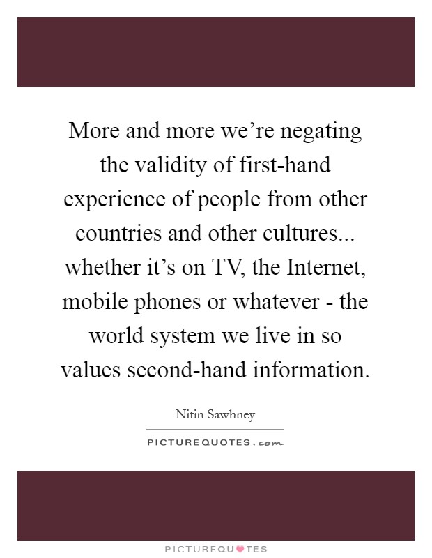 More and more we’re negating the validity of first-hand experience of people from other countries and other cultures... whether it’s on TV, the Internet, mobile phones or whatever - the world system we live in so values second-hand information Picture Quote #1