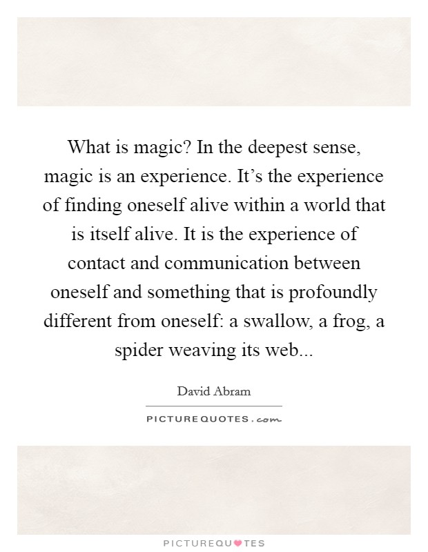 What is magic? In the deepest sense, magic is an experience. It's the experience of finding oneself alive within a world that is itself alive. It is the experience of contact and communication between oneself and something that is profoundly different from oneself: a swallow, a frog, a spider weaving its web Picture Quote #1