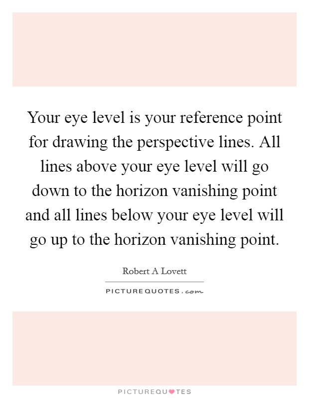 Your eye level is your reference point for drawing the perspective lines. All lines above your eye level will go down to the horizon vanishing point and all lines below your eye level will go up to the horizon vanishing point Picture Quote #1