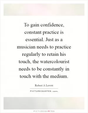 To gain confidence, constant practice is essential. Just as a musician needs to practice regularly to retain his touch, the watercolourist needs to be constantly in touch with the medium Picture Quote #1