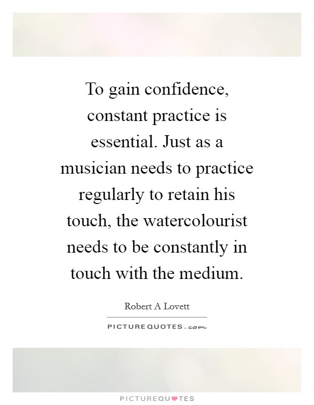 To gain confidence, constant practice is essential. Just as a musician needs to practice regularly to retain his touch, the watercolourist needs to be constantly in touch with the medium Picture Quote #1