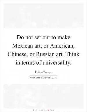 Do not set out to make Mexican art, or American, Chinese, or Russian art. Think in terms of universality Picture Quote #1