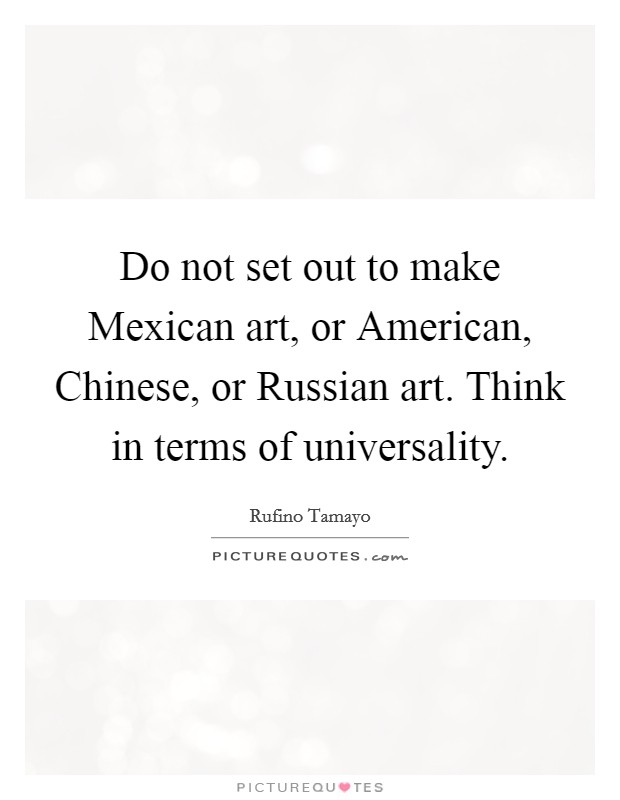 Do not set out to make Mexican art, or American, Chinese, or Russian art. Think in terms of universality Picture Quote #1