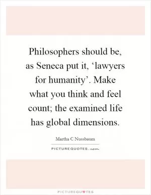 Philosophers should be, as Seneca put it, ‘lawyers for humanity’. Make what you think and feel count; the examined life has global dimensions Picture Quote #1