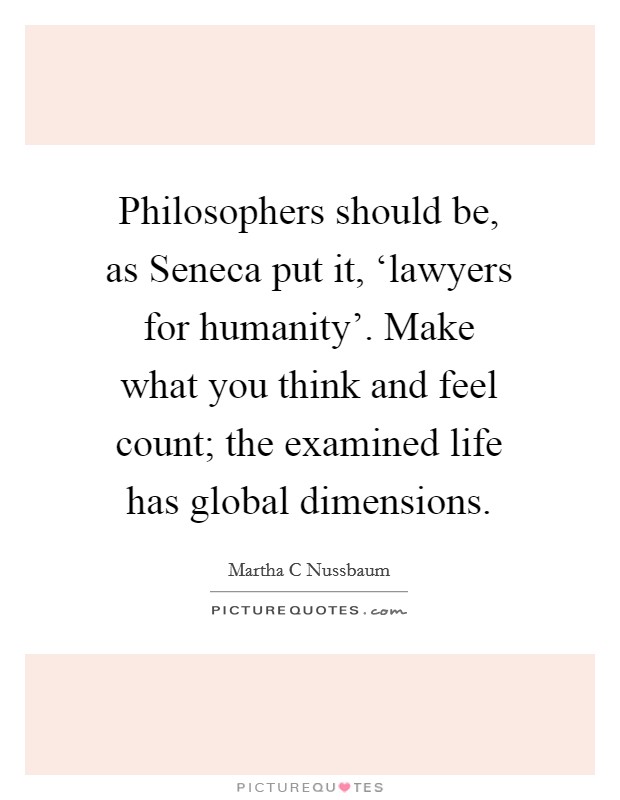 Philosophers should be, as Seneca put it, ‘lawyers for humanity'. Make what you think and feel count; the examined life has global dimensions Picture Quote #1