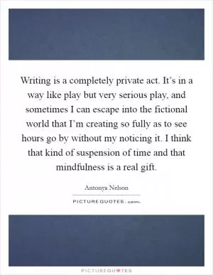 Writing is a completely private act. It’s in a way like play but very serious play, and sometimes I can escape into the fictional world that I’m creating so fully as to see hours go by without my noticing it. I think that kind of suspension of time and that mindfulness is a real gift Picture Quote #1