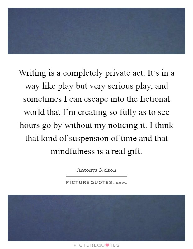 Writing is a completely private act. It's in a way like play but very serious play, and sometimes I can escape into the fictional world that I'm creating so fully as to see hours go by without my noticing it. I think that kind of suspension of time and that mindfulness is a real gift Picture Quote #1