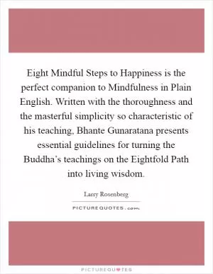 Eight Mindful Steps to Happiness is the perfect companion to Mindfulness in Plain English. Written with the thoroughness and the masterful simplicity so characteristic of his teaching, Bhante Gunaratana presents essential guidelines for turning the Buddha’s teachings on the Eightfold Path into living wisdom Picture Quote #1