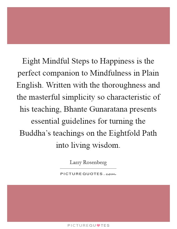 Eight Mindful Steps to Happiness is the perfect companion to Mindfulness in Plain English. Written with the thoroughness and the masterful simplicity so characteristic of his teaching, Bhante Gunaratana presents essential guidelines for turning the Buddha's teachings on the Eightfold Path into living wisdom Picture Quote #1
